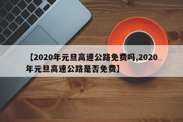 【2020年元旦高速公路免费吗,2020年元旦高速公路是否免费】
