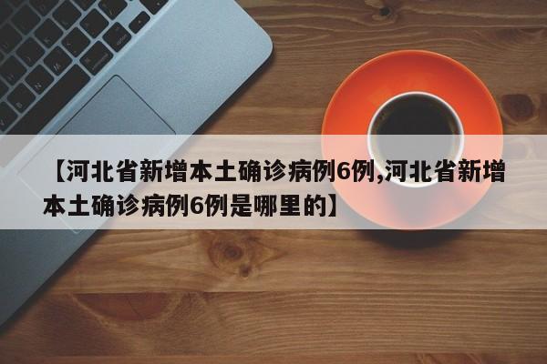 【河北省新增本土确诊病例6例,河北省新增本土确诊病例6例是哪里的】