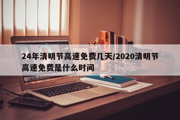 24年清明节高速免费几天/2020清明节高速免费是什么时间