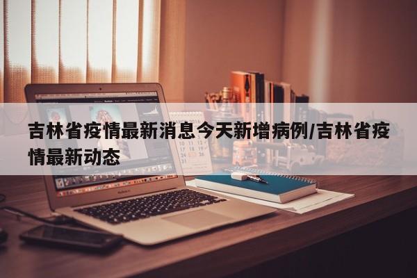 吉林省疫情最新消息今天新增病例/吉林省疫情最新动态
