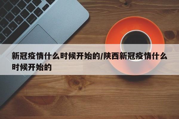 新冠疫情什么时候开始的/陕西新冠疫情什么时候开始的