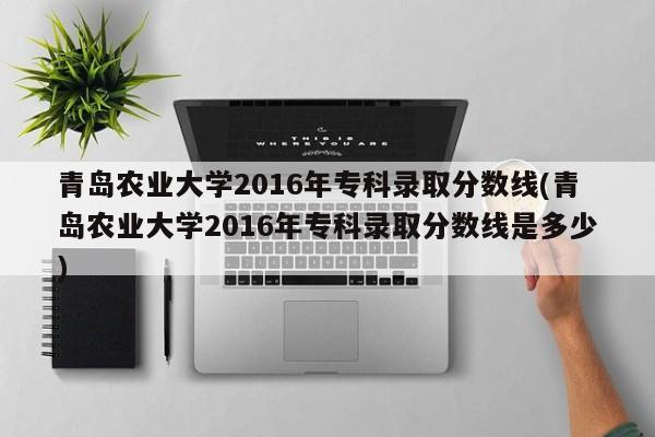 青岛农业大学2016年专科录取分数线(青岛农业大学2016年专科录取分数线是多少)