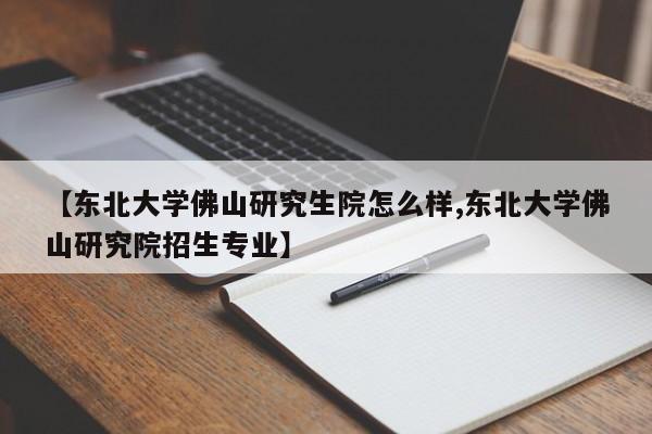 【东北大学佛山研究生院怎么样,东北大学佛山研究院招生专业】