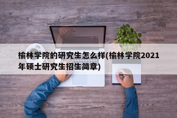 榆林学院的研究生怎么样(榆林学院2021年硕士研究生招生简章)