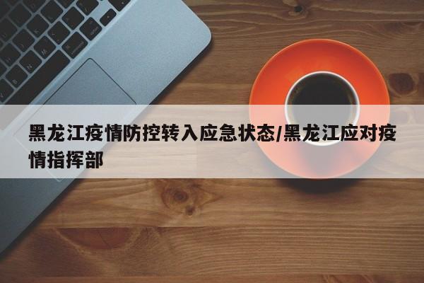 黑龙江疫情防控转入应急状态/黑龙江应对疫情指挥部
