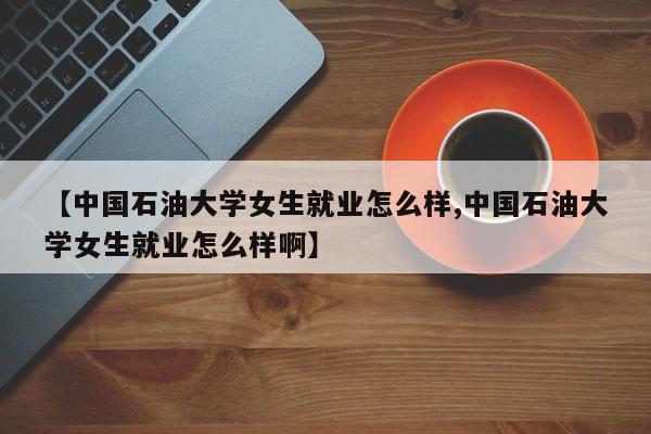 【中国石油大学女生就业怎么样,中国石油大学女生就业怎么样啊】