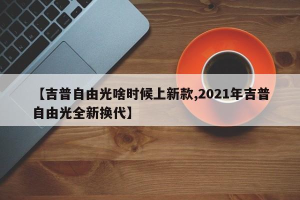 【吉普自由光啥时候上新款,2021年吉普自由光全新换代】