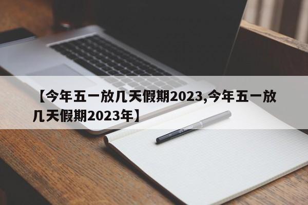 【今年五一放几天假期2023,今年五一放几天假期2023年】
