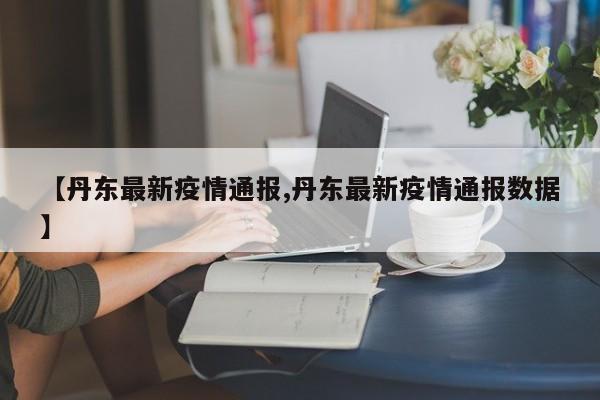 【丹东最新疫情通报,丹东最新疫情通报数据】