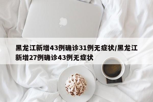 黑龙江新增43例确诊31例无症状/黑龙江新增27例确诊43例无症状