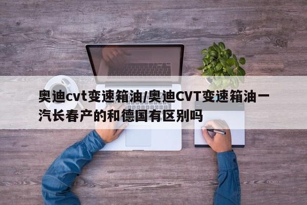 奥迪cvt变速箱油/奥迪CVT变速箱油一汽长春产的和德国有区别吗