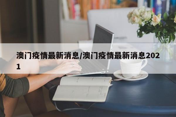 澳门疫情最新消息/澳门疫情最新消息2021