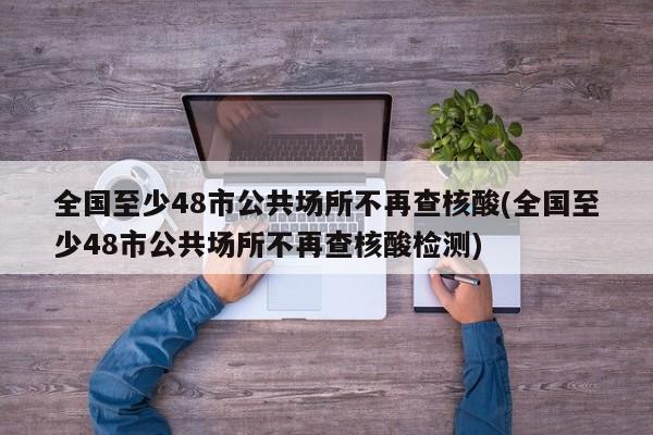 全国至少48市公共场所不再查核酸(全国至少48市公共场所不再查核酸检测)