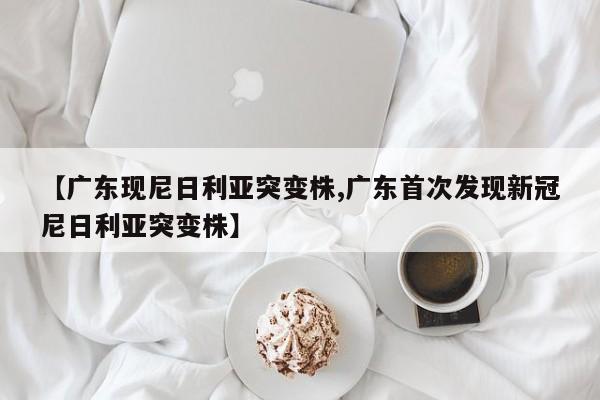 【广东现尼日利亚突变株,广东首次发现新冠尼日利亚突变株】