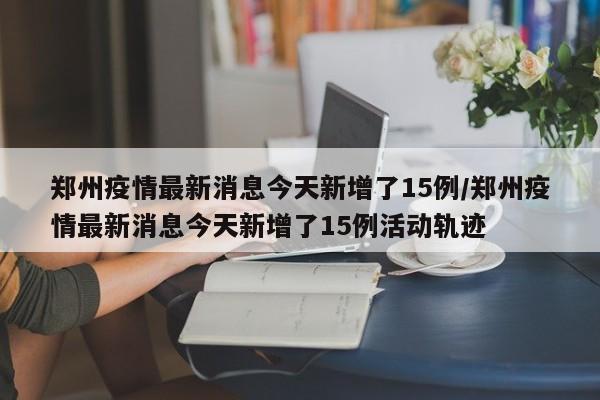 郑州疫情最新消息今天新增了15例/郑州疫情最新消息今天新增了15例活动轨迹