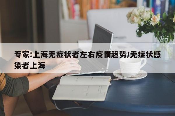 专家:上海无症状者左右疫情趋势/无症状感染者上海