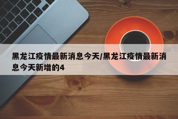 黑龙江疫情最新消息今天/黑龙江疫情最新消息今天新增的4