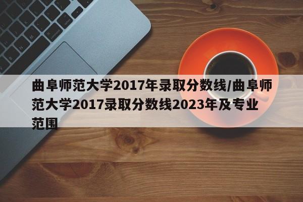 曲阜师范大学2017年录取分数线/曲阜师范大学2017录取分数线2023年及专业范围