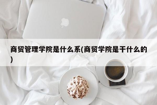 商贸管理学院是什么系(商贸学院是干什么的)