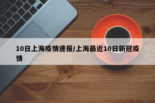 10日上海疫情速报/上海最近10日新冠疫情