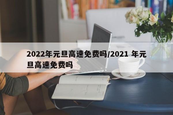 2022年元旦高速免费吗/2021 年元旦高速免费吗