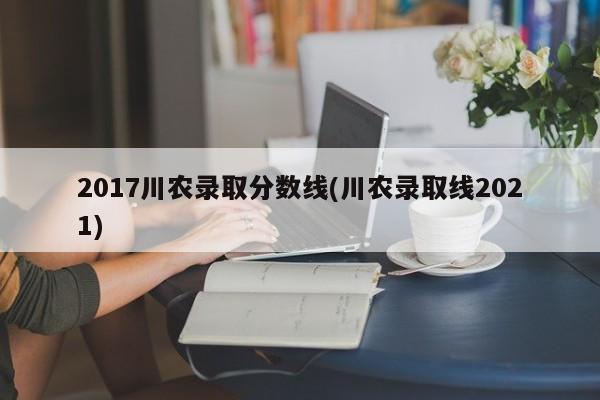 2017川农录取分数线(川农录取线2021)
