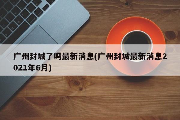 广州封城了吗最新消息(广州封城最新消息2021年6月)