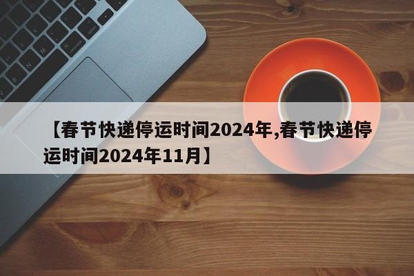 【春节快递停运时间2024年,春节快递停运时间2024年11月】