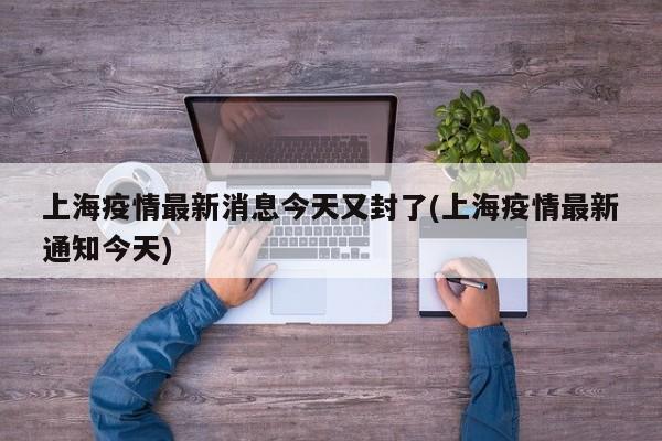 上海疫情最新消息今天又封了(上海疫情最新通知今天)