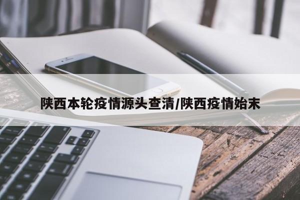 陕西本轮疫情源头查清/陕西疫情始末