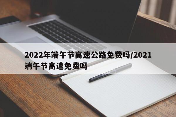 2022年端午节高速公路免费吗/2021端午节高速免费吗