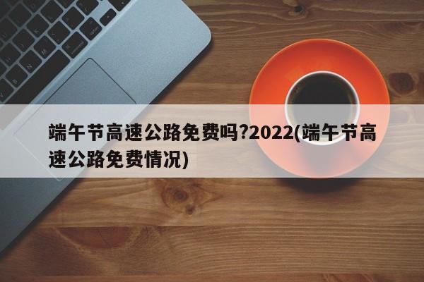 端午节高速公路免费吗?2022(端午节高速公路免费情况)
