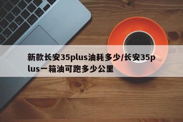 新款长安35plus油耗多少/长安35plus一箱油可跑多少公里