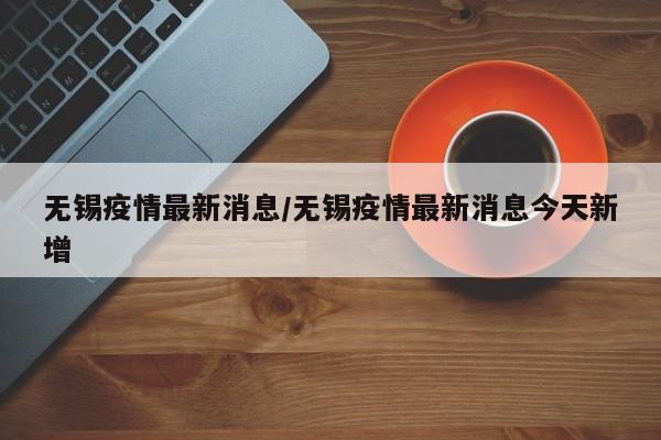 无锡疫情最新消息/无锡疫情最新消息今天新增