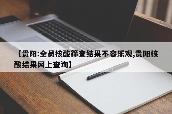 【贵阳:全员核酸筛查结果不容乐观,贵阳核酸结果网上查询】