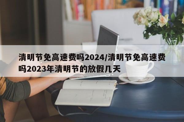 清明节免高速费吗2024/清明节免高速费吗2023年清明节的放假几天
