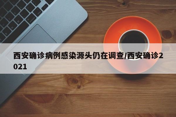 西安确诊病例感染源头仍在调查/西安确诊2021