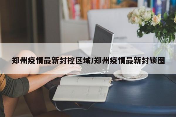 郑州疫情最新封控区域/郑州疫情最新封锁图