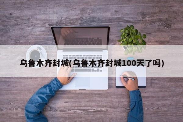 乌鲁木齐封城(乌鲁木齐封城100天了吗)