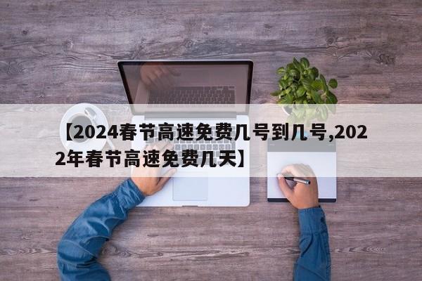 【2024春节高速免费几号到几号,2022年春节高速免费几天】