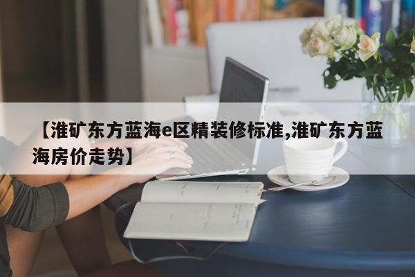 【淮矿东方蓝海e区精装修标准,淮矿东方蓝海房价走势】