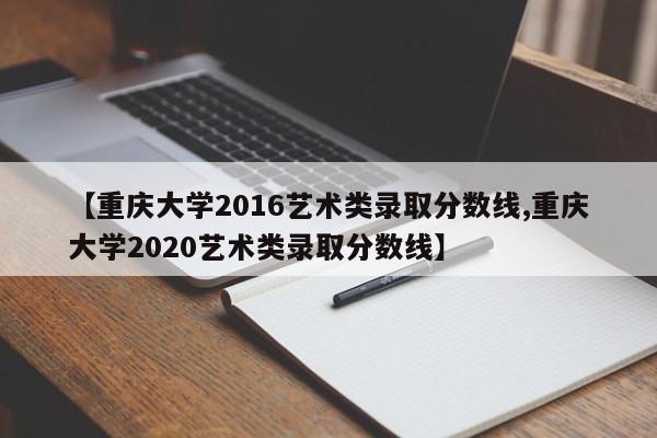 【重庆大学2016艺术类录取分数线,重庆大学2020艺术类录取分数线】