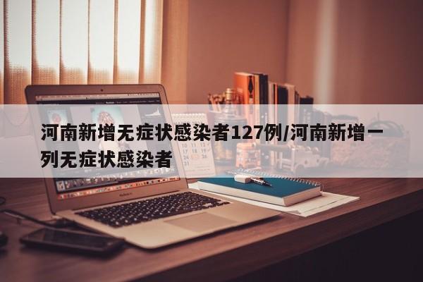 河南新增无症状感染者127例/河南新增一列无症状感染者